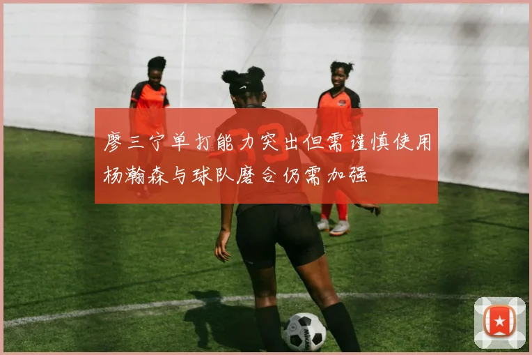 廖三宁单打能力突出但需谨慎使用杨瀚森与球队磨合仍需加强