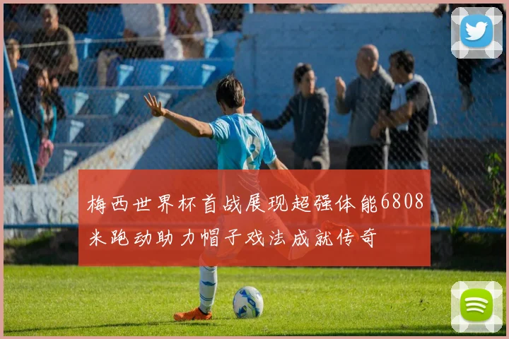 梅西世界杯首战展现超强体能6808米跑动助力帽子戏法成就传奇