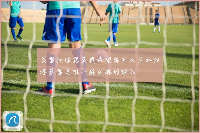 莫雷托透露莱奥希望离开米兰加拉塔萨雷是唯一感兴趣的球队