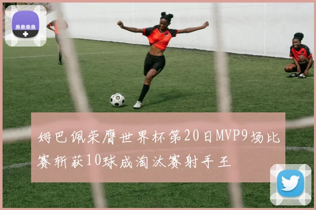 姆巴佩荣膺世界杯第20日MVP9场比赛斩获10球成淘汰赛射手王