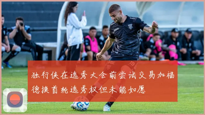 独行侠在选秀大会前尝试交易加福德换首轮选秀权但未能如愿