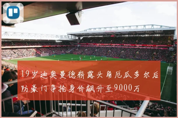 19岁迪奥曼德崭露头角厄瓜多尔后防豪门争抢身价飙升至9000万