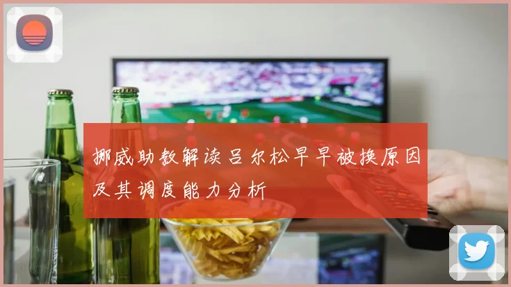 挪威助教解读吕尔松早早被换原因及其调度能力分析