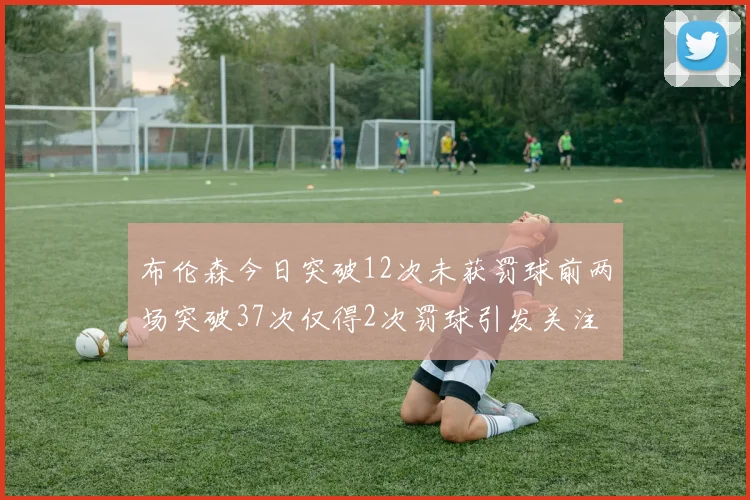 布伦森今日突破12次未获罚球前两场突破37次仅得2次罚球引发关注