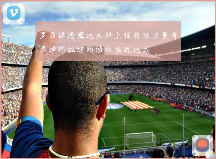 罗马诺透露达米科上任将助力曼奇尼迪巴拉续约协议接近达成
