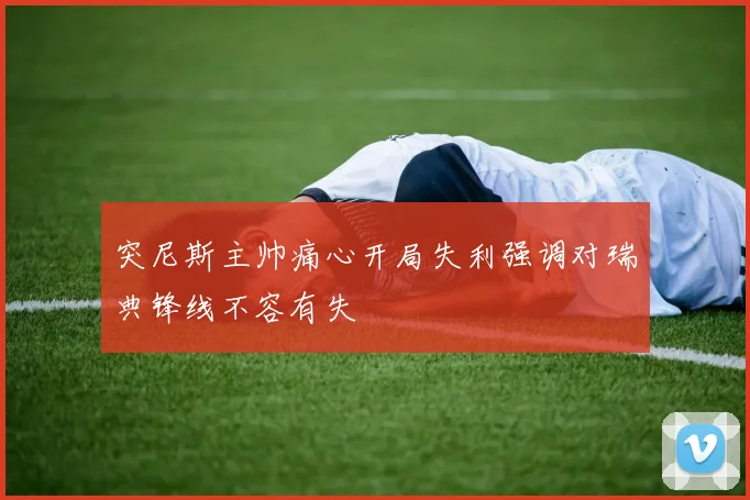 突尼斯主帅痛心开局失利强调对瑞典锋线不容有失