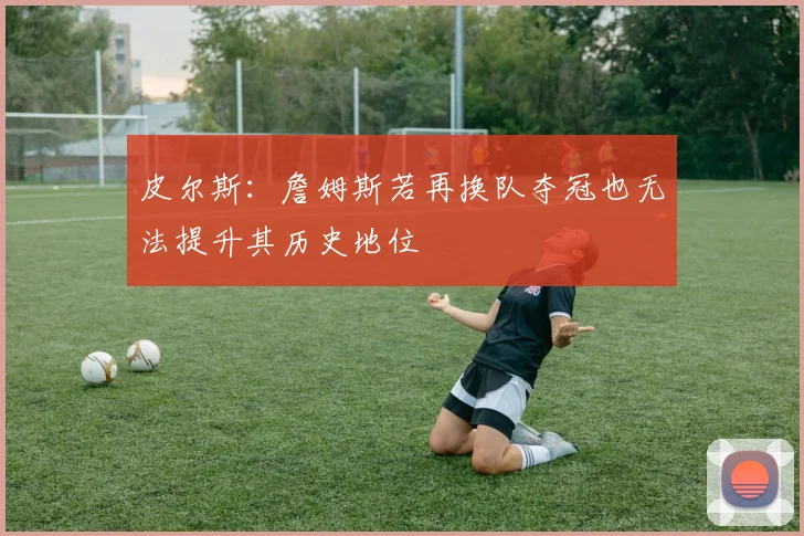 皮尔斯：詹姆斯若再换队夺冠也无法提升其历史地位